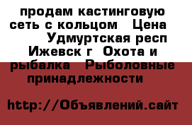 продам кастинговую сеть с кольцом › Цена ­ 3 000 - Удмуртская респ., Ижевск г. Охота и рыбалка » Рыболовные принадлежности   